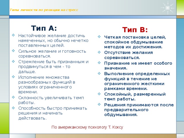 Типы личности по реакции на стресс     Тип А: Настойчивое желание достичь намеченных, но обычно нечетко поставленных целей. Сильное желание и готовность соревноваться. Стремление быть признанным и продвинуться в чем - то дальше. Исполнение множества разнообразных функций в условиях ограниченного времени. Склонность увеличивать темп работы. Способность быстро принимать решения и начинать действовать.  Тип В: Четкая постановка целей, спокойное обдумывание методов их достижения. Отсутствие желания соревноваться. Признание не имеет особого значения. Выполнение определенных функций в течение не ограниченного жесткими рамками времени. Спокойный, размеренный темп работы. Решения принимаются после предварительного обдумывания. По американскому психологу Т. Коксу