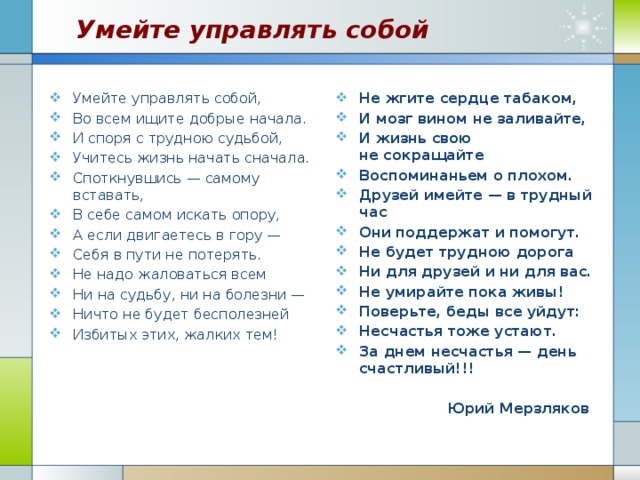 Умейте управлять собой Умейте управлять собой, Во всем ищите добрые начала. И споря с трудною судьбой, Учитесь жизнь начать сначала. Споткнувшись — самому вставать, В себе самом искать опору, А если двигаетесь в гору — Себя в пути не потерять. Не надо жаловаться всем Ни на судьбу, ни на болезни — Ничто не будет бесполезней Избитых этих, жалких тем! Не жгите сердце табаком, И мозг вином не заливайте, И жизнь свою не сокращайте Воспоминаньем о плохом. Друзей имейте — в трудный час Они поддержат и помогут. Не будет трудною дорога Ни для друзей и ни для вас. Не умирайте пока живы! Поверьте, беды все уйдут: Несчастья тоже устают. За днем несчастья — день счастливый!!!   Юрий Мерзляков