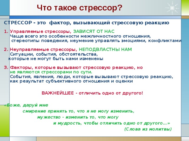 Что такое стрессор? СТРЕССОР - это фактор, вызывающий стрессовую реакцию  1. Управляемые стрессоры, ЗАВИСЯТ ОТ НАС  Чаще всего это особенности межличностного отношения,  стереотипы поведения, неумение управлять эмоциями, конфликтами  2. Неуправляемые стрессоры, НЕПОДВЛАСТНЫ НАМ  Ситуации, события, обстоятельства,  которые не могут быть нами изменены  3. Факторы, которые вызывают стрессовую реакцию, но  не являются стрессорами по сути.  События, явления, люди, которые вызывают стрессовую реакцию,  как результат субъективного отношения и оценки   ВАЖНЕЙШЕЕ - отличить одно от другого!  «Боже, даруй мне  смирение принять то, что я не могу изменить,  мужество - изменить то, что могу  и мудрость, чтобы отличить одно от другого…»  (Слова из молитвы)