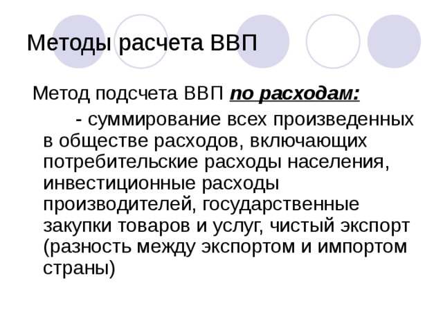 Методы расчета ВВП  Метод подсчета ВВП по расходам:  - суммирование всех произведенных в обществе расходов, включающих потребительские расходы населения, инвестиционные расходы производителей, государственные закупки товаров и услуг, чистый экспорт (разность между экспортом и импортом страны)