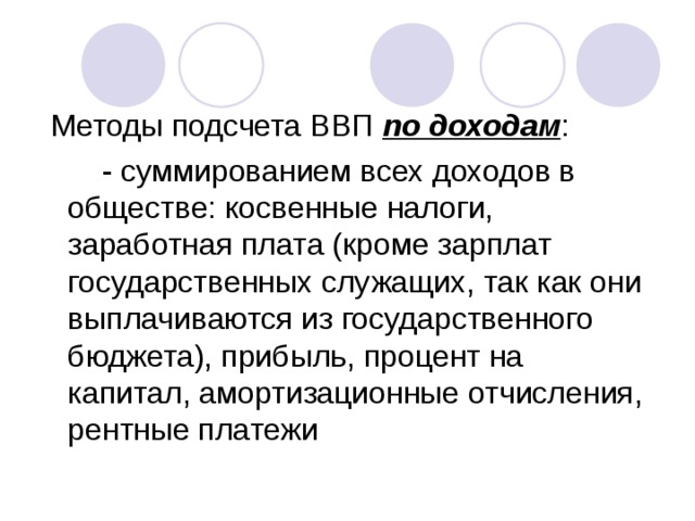 Методы подсчета ВВП по доходам :  - суммированием всех доходов в обществе: косвенные налоги, заработная плата (кроме зарплат государственных служащих, так как они выплачиваются из государственного бюджета), прибыль, процент на капитал, амортизационные отчисления, рентные платежи