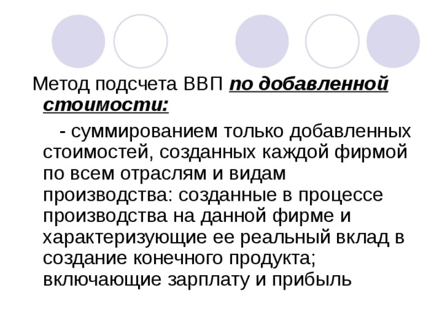 Метод подсчета ВВП по добавленной стоимости:  - суммированием только добавленных стоимостей, созданных каждой фирмой по всем отраслям и видам производства: созданные в процессе производства на данной фирме и характеризующие ее реальный вклад в создание конечного продукта; включающие зарплату и прибыль