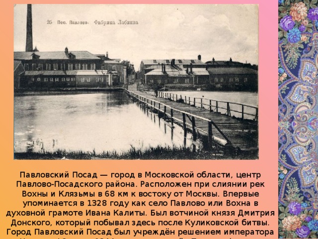 Павловский Посад — город в Московской области, центр Павлово-Посадского района. Расположен при слиянии рек Вохны и Клязьмы в 68 км к востоку от Москвы. Впервые упоминается в 1328 году как село Павлово или Вохна в духовной грамоте Ивана Калиты. Был вотчиной князя Дмитрия Донского, который побывал здесь после Куликовской битвы. Город Павловский Посад был учреждён решением императора Николая I 2 июня 1844 год на месте сёл Павлово (оно же Вохна), давшего название городу,