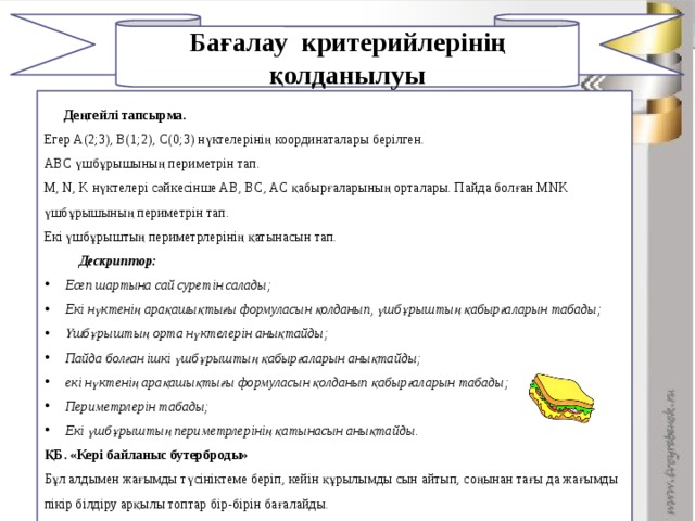 Бағалау критерийлерінің қолданылуы 1    Деңгейлі тапсырма. Егер А(2;3), В(1;2), С(0;3) нүктелерінің координаталары берілген. АВС үшбұрышының периметрін тап. М, N, K нүктелері сәйкесінше AB, BC, AC қабырғаларының орталары. Пайда болған MNK үшбұрышының периметрін тап. Екі үшбұрыштың периметрлерінің қатынасын тап.  Дескриптор: Есеп шартына сай суретін салады; Екі нүктенің арақашықтығы формуласын қолданып, үшбұрыштың қабырғаларын табады; Үшбұрыштың орта нүктелерін анықтайды; Пайда болған ішкі үшбұрыштың қабырғаларын анықтайды; екі нүктенің арақашықтығы формуласын қолданып қабырғаларын табады; Периметрлерін табады; Екі үшбұрыштың периметрлерінің қатынасын анықтайды. ҚБ. «Кері байланыс бутерброды» Бұл алдымен жағымды түсініктеме беріп, кейін құрылымды сын айтып, соңынан тағы да жағымды пікір білдіру арқылы топтар бір-бірін бағалайды. Дұрыс жауап тақтада көрсетілген соң, әдісі арқылы бағалау