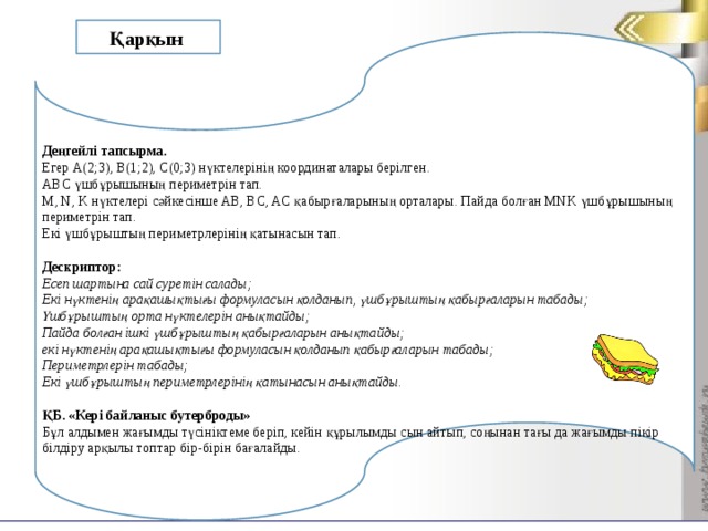 Қарқын     Деңгейлі тапсырма. Егер А(2;3), В(1;2), С(0;3) нүктелерінің координаталары берілген. АВС үшбұрышының периметрін тап. М, N, K нүктелері сәйкесінше AB, BC, AC қабырғаларының орталары. Пайда болған MNK үшбұрышының периметрін тап. Екі үшбұрыштың периметрлерінің қатынасын тап.  Дескриптор: Есеп шартына сай суретін салады; Екі нүктенің арақашықтығы формуласын қолданып, үшбұрыштың қабырғаларын табады; Үшбұрыштың орта нүктелерін анықтайды; Пайда болған ішкі үшбұрыштың қабырғаларын анықтайды; екі нүктенің арақашықтығы формуласын қолданып қабырғаларын табады; Периметрлерін табады; Екі үшбұрыштың периметрлерінің қатынасын анықтайды.  ҚБ. «Кері байланыс бутерброды» Бұл алдымен жағымды түсініктеме беріп, кейін құрылымды сын айтып, соңынан тағы да жағымды пікір білдіру арқылы топтар бір-бірін бағалайды.