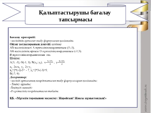 Қалыптастырушы бағалау тапсырмасы 1       Бағалау критерийі: - кесіндінің ортасын табу формуласын қолданады. Ойлау дағдыларының деңгейі: қолдану АВ кесіндісіндегі А нүктесінің координатасы (5;-3), АВ кесіндісінің ортасы О нүктесінің координатасы (-1;3). В нүктесінің координатасын тап. Шешімі: А(5; -3), О(-1; 3), В(х 2 ; у 2 ), х= , у= х 2 =2х-х 1, у 2 =2у-у 1, х 2 =2*(-1)-5= - 7 , у 2 =2*3-(-3)=9 , В(-7; 9) Дескриптор: - кесінді ортасының координатасын табу формулаларын қолданады; - Теңдеу құрады; -Теңдеуді шешеді; -В нүктесінің координатасын табады.   ҚБ. «Мұғалім тарапынан мадақтау: Жарайсың! Жақсы жұмыстандың!»  Дұрыс жауап тақтада көрсетілген соң, әдісі арқылы бағалау