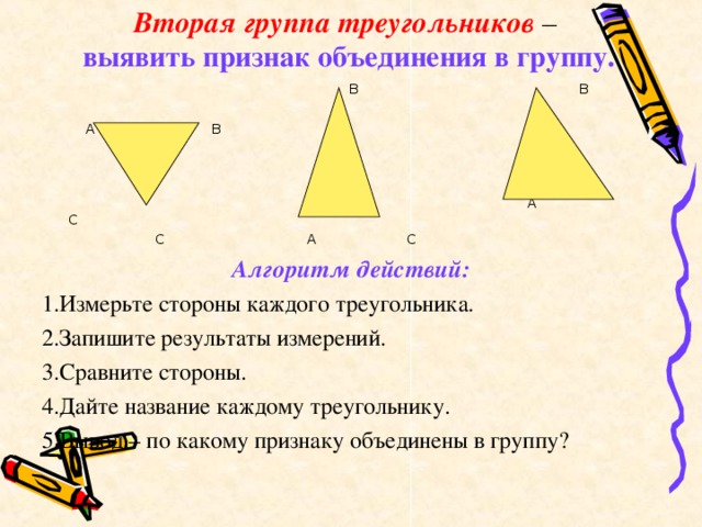 Вторая группа треугольников –   выявить признак объединения в группу.  В В  А В  А С  С А С Алгоритм действий: 1.Измерьте стороны каждого треугольника. 2.Запишите результаты измерений. 3.Сравните стороны. 4.Дайте название каждому треугольнику. 5.Вывод – по какому признаку объединены в группу?