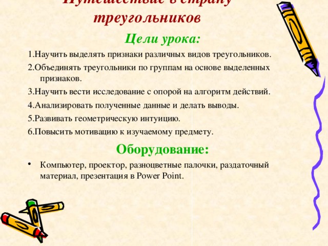 Путешествие в страну треугольников Цели урока: 1.Научить выделять признаки различных видов треугольников. 2.Объединять треугольники по группам на основе выделенных признаков. 3.Научить вести исследование с опорой на алгоритм действий. 4.Анализировать полученные данные и делать выводы. 5.Развивать геометрическую интуицию. 6.Повысить мотивацию к изучаемому предмету. Оборудование: