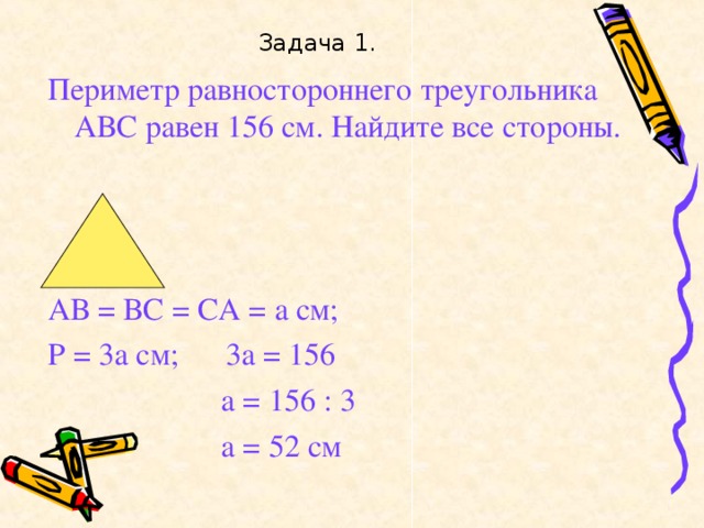 Задача 1. Периметр равностороннего треугольника АВС равен 156 см. Найдите все стороны. АВ = ВС = СА = а см; Р = 3а см; 3а = 156  а = 156 : 3  а = 52 см