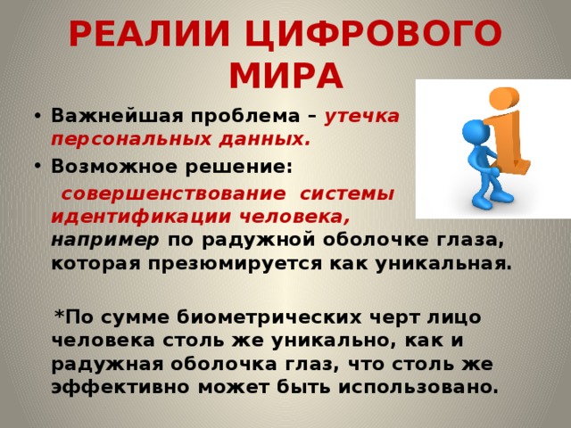 РЕАЛИИ ЦИФРОВОГО МИРА Важнейшая проблема – утечка персональных данных. Возможное решение:  совершенствование системы идентификации человека, например по радужной оболочке глаза, которая презюмируется как уникальная.   *По сумме биометрических черт лицо человека столь же уникально, как и радужная оболочка глаз, что столь же эффективно может быть использовано.