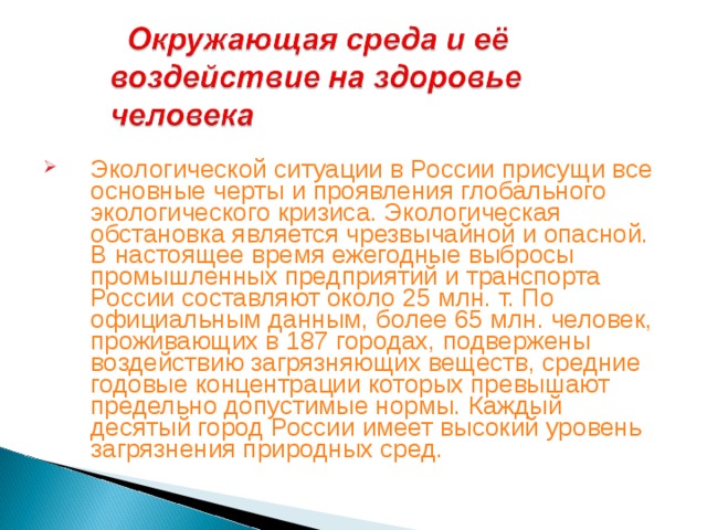 Экологической ситуации в России присущи все основные черты и проявления глобального экологического кризиса. Экологическая обстановка является чрезвычайной и опасной. В настоящее время ежегодные выбросы промышленных предприятий и транспорта России составляют около 25 млн. т. По официальным данным, более 65 млн. человек, проживающих в 187 городах, подвержены воздействию загрязняющих веществ, средние годовые концентрации которых превышают предельно допустимые нормы. Каждый десятый город России имеет высокий уровень загрязнения природных сред.