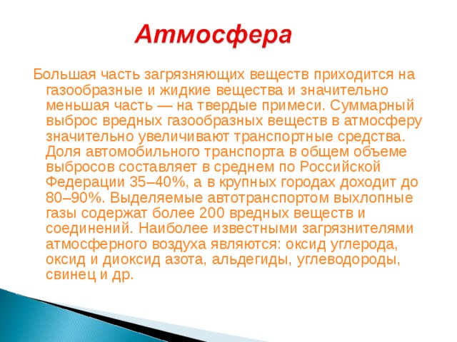 Большая часть загрязняющих веществ приходится на газообразные и жидкие вещества и значительно меньшая часть — на твердые примеси. Суммарный выброс вредных газообразных веществ в атмосферу значительно увеличивают транспортные средства. Доля автомобильного транспорта в общем объеме выбросов составляет в среднем по Российской Федерации 35–40%, а в крупных городах доходит до 80–90%. Выделяемые автотранспортом выхлопные газы содержат более 200 вредных веществ и соединений. Наиболее известными загрязнителями атмосферного воздуха являются: оксид углерода, оксид и диоксид азота, альдегиды, углеводороды, свинец и др.