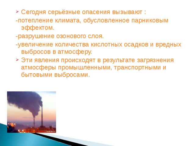 Сегодня серьёзные опасения вызывают : -потепление климата, обусловленное парниковым эффектом. -разрушение озонового слоя. -увеличение количества кислотных осадков и вредных выбросов в атмосферу. Эти явления происходят в результате загрязнения атмосферы промышленными, транспортными и бытовыми выбросами.