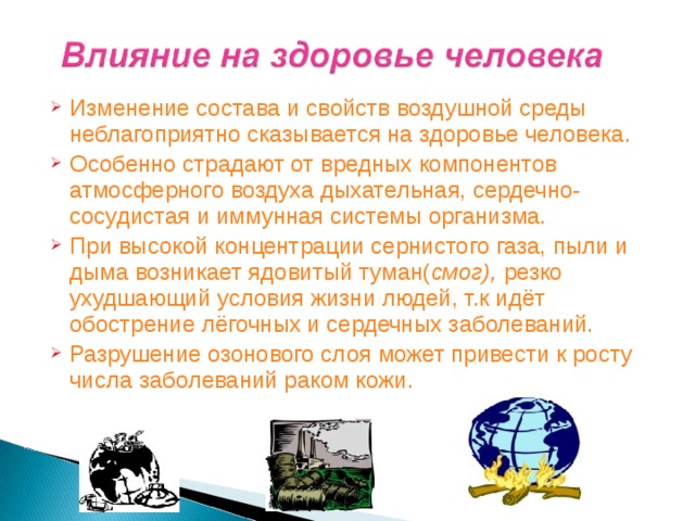 Изменение состава и свойств воздушной среды неблагоприятно сказывается на здоровье человека. Особенно страдают от вредных компонентов атмосферного воздуха дыхательная, сердечно-сосудистая и иммунная системы организма. При высокой концентрации сернистого газа, пыли и дыма возникает ядовитый туман( смог), резко ухудшающий условия жизни людей, т.к идёт обострение лёгочных и сердечных заболеваний. Разрушение озонового слоя может привести к росту числа заболеваний раком кожи.