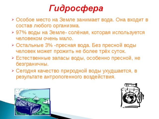 Особое место на Земле занимает вода. Она входит в состав любого организма. 97% воды на Земле- солёная, которая используется человеком очень мало. Остальные 3% -пресная вода. Без пресной воды человек может прожить не более трёх суток. Естественные запасы воды, особенно пресной, не безграничны. Сегодня качество природной воды ухудшается, в результате антропогенного воздействия.