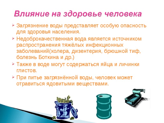 Загрязнение воды представляет особую опасность для здоровья населения. Недоброкачественная вода является источником распространения тяжёлых инфекционных заболеваний(холера, дизентерия, брюшной тиф, болезнь Боткина и др.) Также в воде могут содержаться яйца и личинки глистов. При питье загрязнённой воды, человек может отравиться ядовитыми веществами.