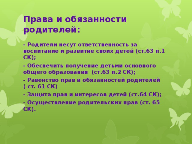 Права и обязанности родителей: - Родители несут ответственность за воспитание и развитие своих детей (ст.63 п.1 СК); - Обеспечить получение детьми основного общего образования (ст.63 п.2 СК); - Равенство прав и обязанностей родителей ( ст. 61 СК) - Защита прав и интересов детей (ст.64 СК); - Осуществление родительских прав (ст. 65 СК).