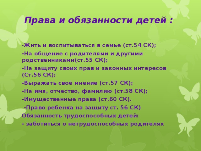 Права и обязанности детей :   - Жить и воспитываться в семье (ст.54 СК); -На общение с родителями и другими родственниками(ст.55 СК); -На защиту своих прав и законных интересов (Ст.56 СК); -Выражать своё мнение (ст.57 СК); -На имя, отчество, фамилию (ст.58 СК); -Имущественные права (ст.60 СК).  -Право ребенка на защиту ст. 56 СК) Обязанность трудоспособных детей: - заботиться о нетрудоспособных родителях