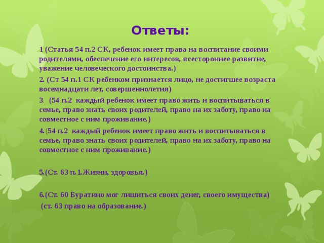 Ответы: 1  (Статья 54 п.2 СК, ребенок имеет права на воспитание своими родителями, обеспечение его интересов, всестороннее развитие, уважение человеческого достоинства.) 2. (Ст 54 п.1 СК ребенком признается лицо, не достигшее возраста восемнадцати лет, совершеннолетия) 3 . (54 п.2 каждый ребенок имеет право жить и воспитываться в семье, право знать своих родителей, право на их заботу, право на совместное с ним проживание.) 4. ( 54 п.2 каждый ребенок имеет право жить и воспитываться в семье, право знать своих родителей, право на их заботу, право на совместное с ним проживание.)  5.(Ст. 63 п.1.Жизни, здоровья.)  6.(Ст. 60 Буратино мог лишиться своих денег, своего имущества)  (ст. 63 право на образование.)  