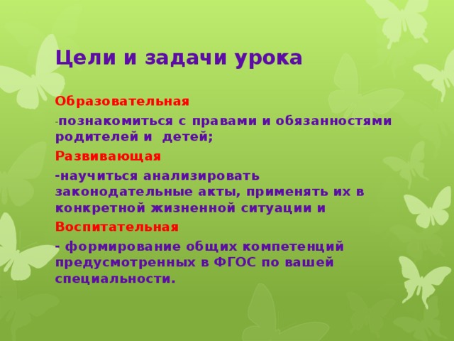 Цели и задачи урока Образовательная - познакомиться с правами и обязанностями родителей и детей; Развивающая -научиться анализировать законодательные акты, применять их в конкретной жизненной ситуации и Воспитательная - формирование общих компетенций предусмотренных в ФГОС по вашей специальности.