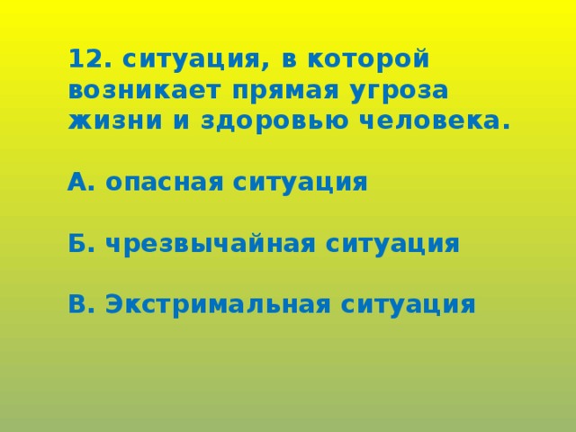 12. ситуация, в которой возникает прямая угроза жизни и здоровью человека.  А. опасная ситуация  Б. чрезвычайная ситуация  В. Экстримальная ситуация