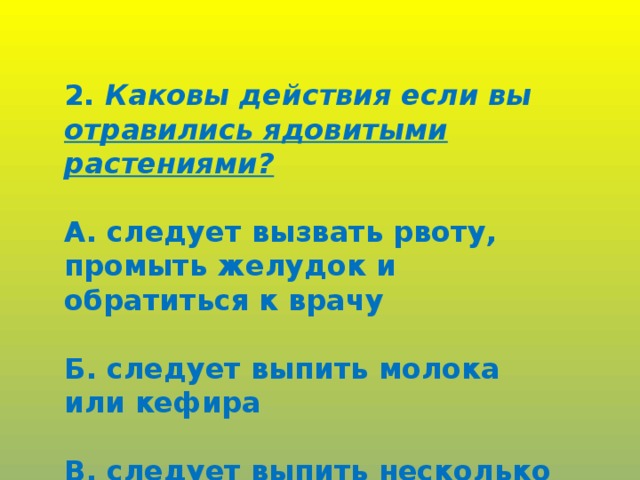 2. Каковы действия если вы отравились ядовитыми растениями?  А. следует вызвать рвоту, промыть желудок и обратиться к врачу  Б. следует выпить молока или кефира  В. следует выпить несколько стаканов чая.