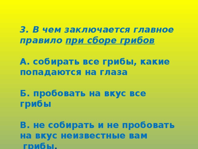 3. В чем заключается главное правило при сборе грибов  А. собирать все грибы, какие попадаются на глаза  Б. пробовать на вкус все грибы  В. не собирать и не пробовать на вкус неизвестные вам  грибы .