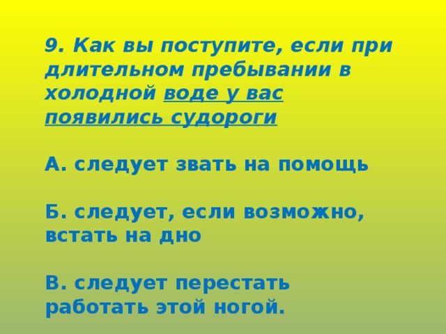 9. Как вы поступите, если при длительном пребывании в холодной воде у вас появились судороги  А. следует звать на помощь  Б. следует, если возможно, встать на дно  В. следует перестать работать этой ногой.