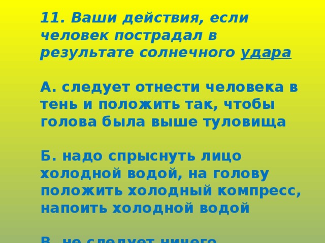 11. Ваши действия, если человек пострадал в результате солнечного удара  А. следует отнести человека в тень и положить так, чтобы голова была выше туловища  Б. надо спрыснуть лицо холодной водой, на голову положить холодный компресс, напоить холодной водой  В. не следует ничего предпринимать.