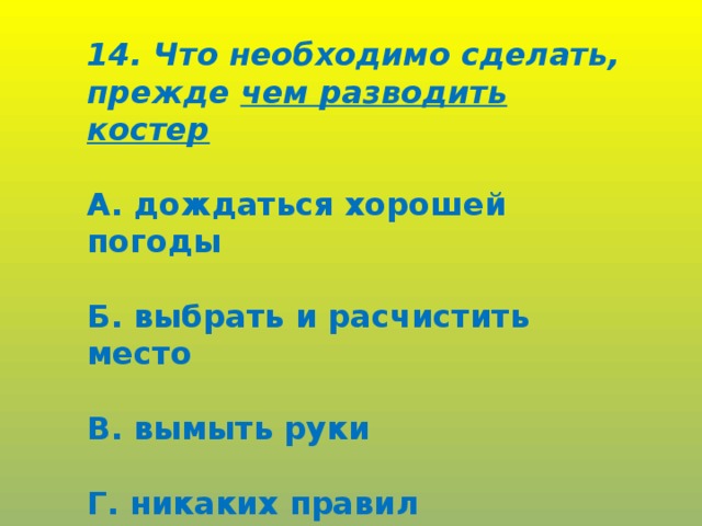 14. Что необходимо сделать, прежде чем разводить костер  А. дождаться хорошей погоды  Б. выбрать и расчистить место  В. вымыть руки  Г. никаких правил разведения костра не существует.