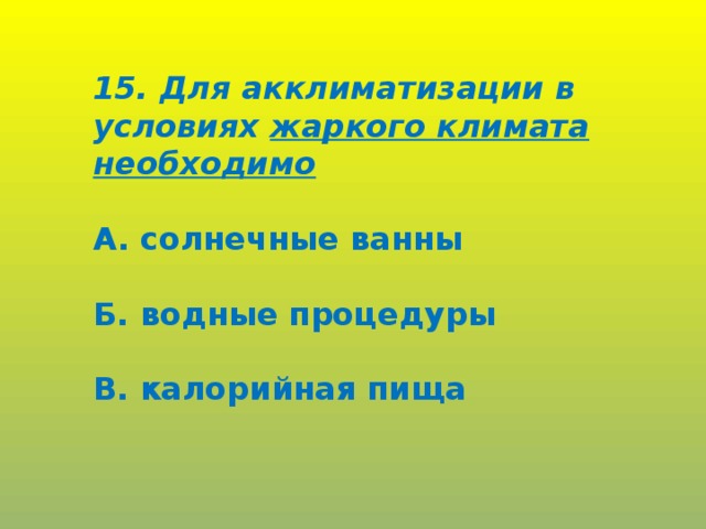 15. Для акклиматизации в условиях жаркого климата необходимо  А. солнечные ванны  Б. водные процедуры  В. калорийная пища