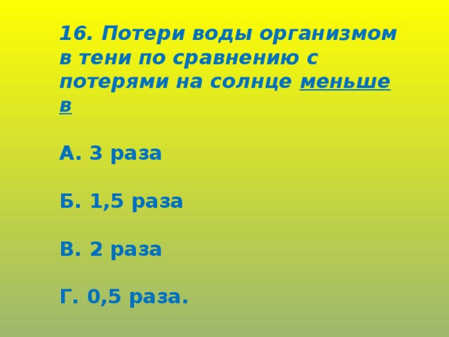 16. Потери воды организмом в тени по сравнению с потерями на солнце меньше в  А. 3 раза  Б. 1,5 раза  В. 2 раза  Г. 0,5 раза.