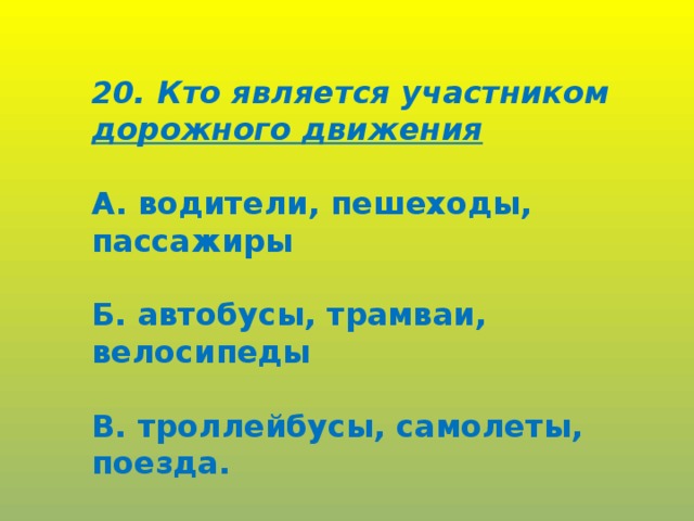 20. Кто является участником дорожного движения  А. водители, пешеходы, пассажиры  Б. автобусы, трамваи, велосипеды  В. троллейбусы, самолеты, поезда.