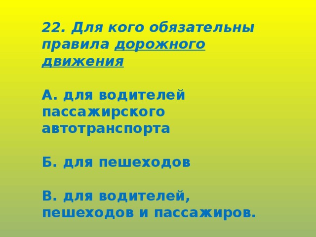 22. Для кого обязательны правила дорожного движения  А. для водителей пассажирского автотранспорта  Б. для пешеходов  В. для водителей, пешеходов и пассажиров.