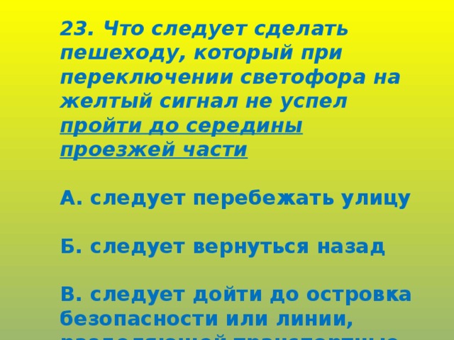 23. Что следует сделать пешеходу, который при переключении светофора на желтый сигнал не успел пройти до середины проезжей части  А. следует перебежать улицу  Б. следует вернуться назад  В. следует дойти до островка безопасности или линии, разделяющей транспортные потоки.