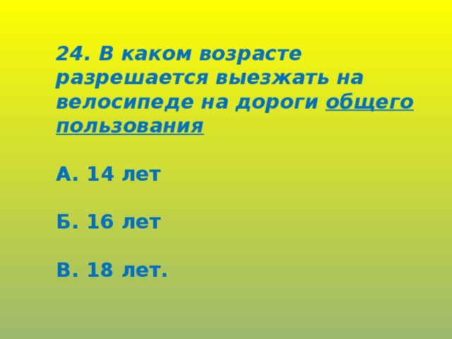 24. В каком возрасте разрешается выезжать на велосипеде на дороги общего пользования  А. 14 лет  Б. 16 лет  В. 18 лет.