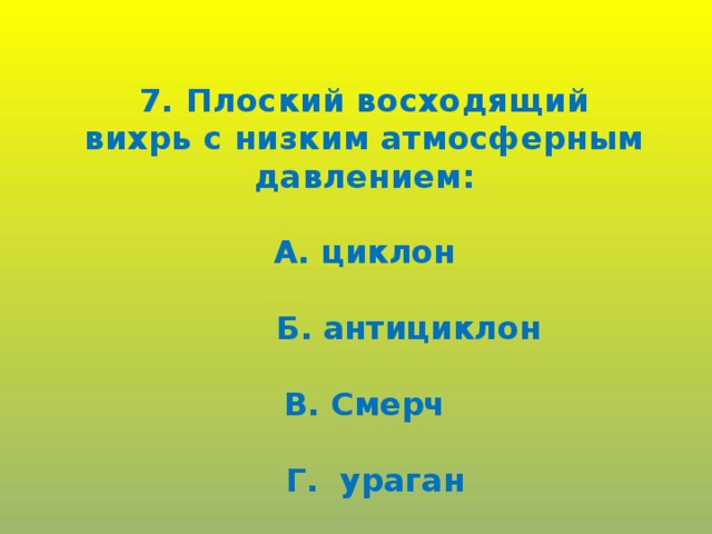 7. Плоский восходящий вихрь с низким атмосферным давлением:  А. циклон   Б. антициклон  В. Смерч   Г. ураган