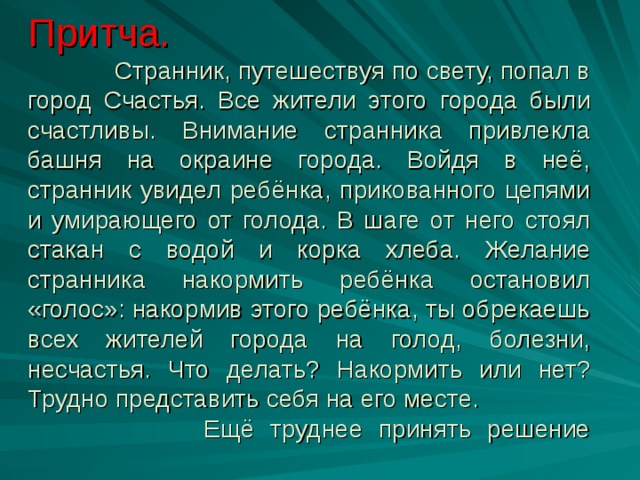 Притча.  Странник, путешествуя по свету, попал в город Счастья. Все жители этого города были счастливы. Внимание странника привлекла башня на окраине города. Войдя в неё, странник увидел ребёнка, прикованного цепями и умирающего от голода. В шаге от него стоял стакан с водой и корка хлеба. Желание странника накормить ребёнка остановил «голос»: накормив этого ребёнка, ты обрекаешь всех жителей города на голод, болезни, несчастья. Что делать? Накормить или нет? Трудно представить себя на его месте. Ещё труднее принять решение