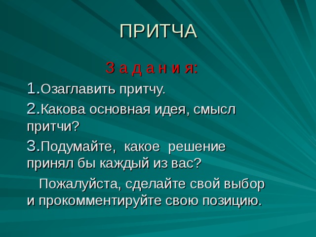 ПРИТЧА З а д а н и я: Озаглавить притчу. Какова основная идея, смысл притчи? Подумайте, какое решение принял бы каждый из вас?  Пожалуйста, сделайте свой выбор и прокомментируйте свою позицию.