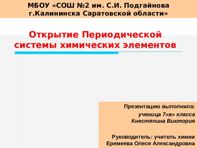 МБОУ «СОШ №2 им. С.И. Подгайнова г.Калининска Саратовской области» Открытие Периодической системы химических элементов Презентацию выполнила: ученица 7«в» класса  Кнестяпина Виктория   Руководитель: учитель химии Еремеева Олеся Александровна