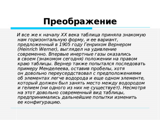 Преображение  И все же к началу XX века таблица приняла знакомую нам горизонтальную форму, и ее вариант, предложенный в 1905 году Генрихом Вернером (Heinrich Werner), выглядел на удивление современно. Впервые инертные газы оказались в своем (знакомом сегодня) положении на правом краю таблицы. Вернер также попытался последовать примеру Менделеева, оставив пробелы, хотя он довольно переусердствовал с предположениями об элементах легче водорода и еще одном элементе, который должен был занять место между водородом и гелием (ни одного из них не существует). Несмотря на этот довольно современный вид таблицы, предпринимались дальнейшие попытки изменить ее конфигурацию.