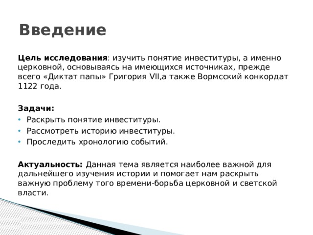 Введение Цель исследования : изучить понятие инвеституры, а именно церковной, основываясь на имеющихся источниках, прежде всего «Диктат папы» Григория VII,а также Вормсский конкордат 1122 года.  Задачи: Раскрыть понятие инвеституры. Рассмотреть историю инвеституры. Проследить хронологию событий.  Актуальность: Данная тема является наиболее важной для дальнейшего изучения истории и помогает нам раскрыть важную проблему того времени-борьба церковной и светской власти.