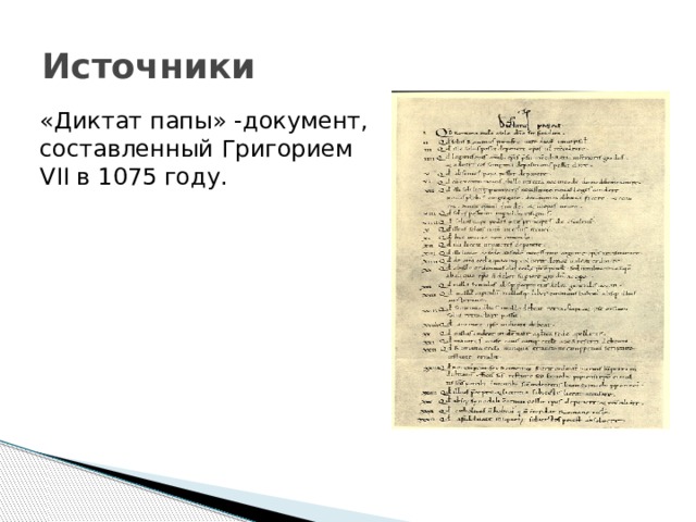 Источники «Диктат папы» -документ, составленный Григорием VII в 1075 году. Диктат папы-документ, составленный Григорием VII в 1075 году, где он указал основные положения папы. Диктат состоит из 27 положений. Григорий VII в своем диктате считал, что только Римский епископ по праву зовется вселенским, он один вправе распоряжаться знаками императорского достоинтва, ничего не делается без его ведома и др. Григорий возвышал церковную власть над светской. И именно этот диктат стал поводом для борьбы меду церковной и светской властью.