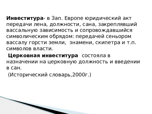 Инвеститура - в Зап. Европе юридический акт передачи лена, должности, сана, закреплявший вассальную зависимость и сопровождавшийся символическим обрядом: передачей сеньором вассалу горсти земли, знамени, скипетра и т.п. символов власти.  Церковная инвеститура состояла в назначении на церковную должность и введении в сан.  (Исторический словарь,2000г.) Инвеститура- в Зап. Европе юридический акт передачи лена, должности, сана, закреплявший вассальную зависимость и сопровождавшийся символическим обрядом: передачей сеньором вассалу горсти земли, знамени, скипетра и т.п. символов власти.  Церковная инвеститура состояла в назначении на церковную должность и введении в сан; она сопровождалась двумя актами: вручением посоха и кольца, символизировавших духовную власть, и передачей земельного владения и скипетра - символа светской власти. (Исторический словарь,2000г.)