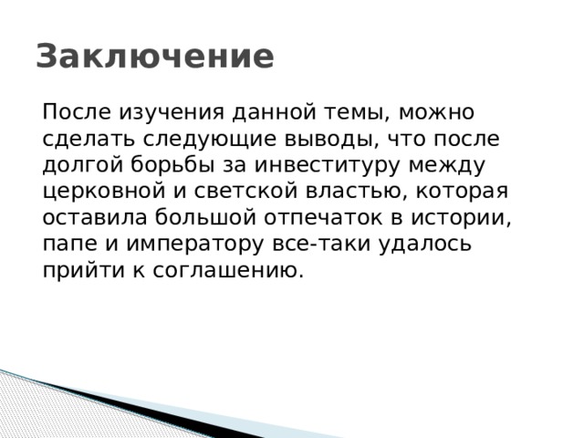 Заключение После изучения данной темы, можно сделать следующие выводы, что после долгой борьбы за инвеституру между церковной и светской властью, которая оставила большой отпечаток в истории, папе и императору все-таки удалось прийти к соглашению.