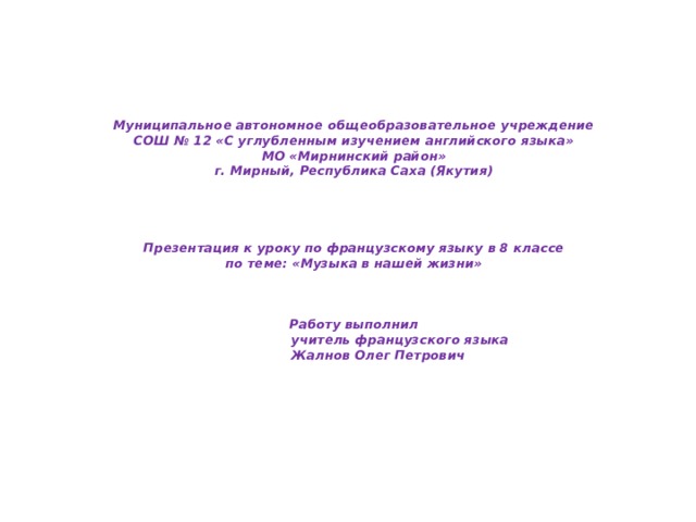 Муниципальное автономное общеобразовательное учреждение  СОШ № 12 «С углубленным изучением английского языка»  МО «Мирнинский район»  г. Мирный, Республика Саха (Якутия)      Презентация к уроку по французскому языку в 8 классе  по теме: «Музыка в нашей жизни»     Работу выполнил  учитель французского языка  Жалнов Олег Петрович