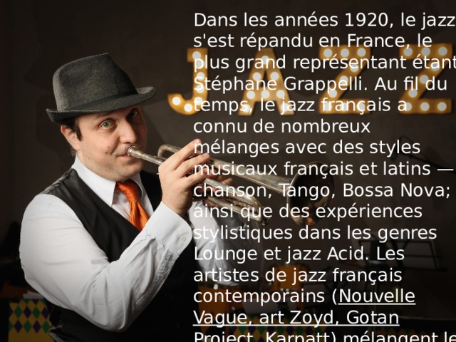 Dans les années 1920, le jazz s'est répandu en France, le plus grand représentant étant Stéphane Grappelli. Au fil du temps, le jazz français a connu de nombreux mélanges avec des styles musicaux français et latins — chanson, Tango, Bossa Nova; ainsi que des expériences stylistiques dans les genres Lounge et jazz Acid. Les artistes de jazz français contemporains ( Nouvelle Vague, art Zoyd, Gotan Project, Karpatt ) mélangent le plus souvent du jazz avec de la musique folklorique et électronique