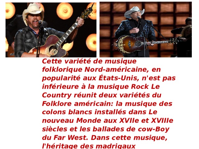 Сette variété de musique folklorique Nord-américaine, en popularité aux États-Unis, n'est pas inférieure à la musique Rock Le Country réunit deux variétés du Folklore américain: la musique des colons blancs installés dans Le nouveau Monde aux XVIIe et XVIIIe siècles et les ballades de cow-Boy du Far West. Dans cette musique, l'héritage des madrigaux élisabéthains, de la musique folk irlandaise et écossaise est fort. Les principaux instruments de musique de ce style sont la guitare, le banjo, l'harmonica et le violon.