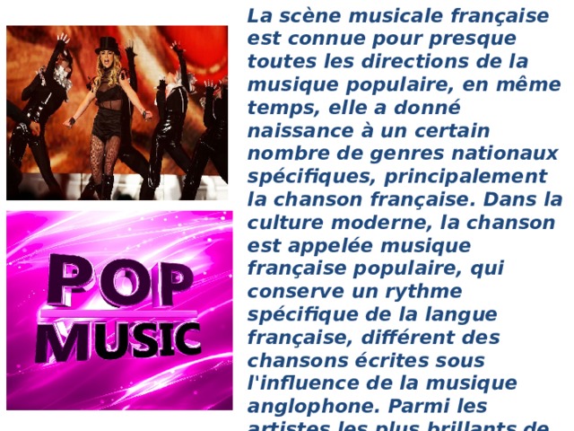 La scène musicale française est connue pour presque toutes les directions de la musique populaire, en même temps, elle a donné naissance à un certain nombre de genres nationaux spécifiques, principalement la chanson française. Dans la culture moderne, la chanson est appelée musique française populaire, qui conserve un rythme spécifique de la langue française, différent des chansons écrites sous l'influence de la musique anglophone. Parmi les artistes les plus brillants de la chanson figurent Georges Brassens, Edith Piaf, Joe Dassin, Jacques Brel, Charles Aznavour, Léo ferré, Jean ferra, Georges Mustaki, Mireille Mathieu, Patricia Kaas et d'autres.