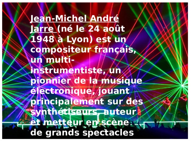 Jean-Michel André Jarre (né le 24 août 1948 à Lyon) est un compositeur français, un multi-instrumentiste, un pionnier de la musique électronique, jouant principalement sur des synthétiseurs, auteur et metteur en scène de grands spectacles de musique et de lumière .